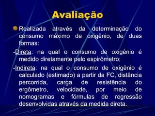 Avaliação Realizada através da determinação do consumo máximo de oxigênio, de duas formas: - Direta : na qual o consumo de oxigênio é medido diretamente pelo espirômetro; - Indireta : na qual o consumo de oxigênio é calculado (estimado) a partir da FC, distância percorrida, carga de resistência do ergômetro, velocidade, por meio de nomogramas e fórmulas de regressão desenvolvidas através da medida direta. 