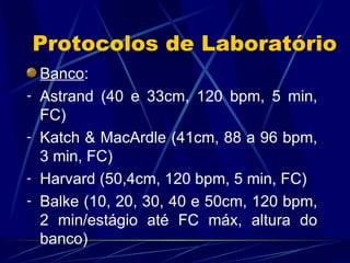 Protocolos de Laboratório Banco : Astrand (40 e 33cm, 120 bpm, 5 min, FC) Katch & MacArdle (41cm, 88 a 96 bpm, 3 min, FC) Harvard (50,4cm, 120 bpm, 5 min, FC) Balke (10, 20, 30, 40 e 50cm, 120 bpm, 2 min/estágio até FC máx, altura do banco) 