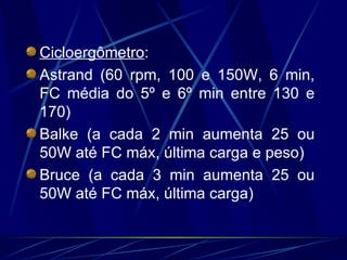 Cicloergômetro : Astrand (60 rpm, 100 e 150W, 6 min, FC média do 5º e 6º min entre 130 e 170) Balke (a cada 2 min aumenta 25 ou 50W até FC máx, última carga e peso) Bruce (a cada 3 min aumenta 25 ou 50W até FC máx, última carga) 