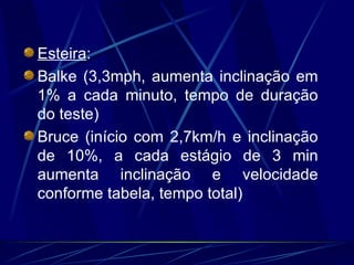 Esteira : Balke (3,3mph, aumenta inclinação em 1% a cada minuto, tempo de duração do teste) Bruce (início com 2,7km/h e inclinação de 10%, a cada estágio de 3 min aumenta inclinação e velocidade conforme tabela, tempo total) 