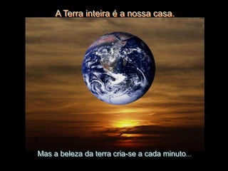 A Terra inteira é a nossa casa.




Mas a beleza da terra cria-se a cada minuto…
 
