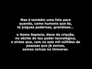 Mas é também uma foto para
    quando, como humano que és,
   te julgues poderoso, grandioso…

    o Homo Sapiens, dono da criação,
   no zénite do teu poder tecnológico,
e sintas que, com os seis mil milhões de
         pessoas que já somos,
       somos únicos no Universo.
 