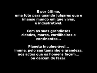 E por último,
uma foto para quando julgares que o
   imenso mundo em que vives,
          é indestrutível.

      Com as suas grandiosas
   cidades, mares, cordilheiras e
           continentes…

       Planeta invulnerável…
imune, pelo seu tamanho e grandeza,
  aos actos que os homens façam…
         ou deixem de fazer.
 