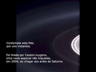 Héla aquí, pues:

Contempla esta foto
por uns instantes.


Foi tirada por Cassini-Juygens,
Uma nave espacial não tripulada,
em 2004, ao chegar aos anéis de Saturno.
 