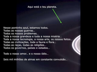 Aqui está o teu planeta.




Nesse pontinho azul, estamos todos.
Todas as nossas guerras…
Todos os nossos problemas…
Toda a nossa grandeza e toda a nossa miséria…
Toda a nossa tecnologia, a nossa arte, os nossos feitos…
Todas as civilizações, toda a fauna e flora…
Todas as raças, todas as religiões…
Todos os governos, países e estados…

Todo o nosso amor… e o nosso ódio…

Seis mil milhões de almas em constante convulsão…
 