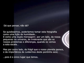 Dá que pensar, não dá?

Se quiséssemos, poderíamos tomar esta fotografia
como uma lição de humildade…
E como uma dupla mensagem: por um lado, da nossa
pequenez no universo, do irrelevante que são os
nossos problemas e diferenças, quando os vemos
a esta escala…

Mas por outro lado, do frágil que o nosso planeta parece,
e da importância de cuidarmos deste pontinho azul,

…pois é o único lugar que temos.
 