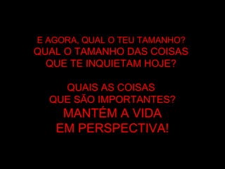 E AGORA, QUAL O TEU TAMANHO?E AGORA, QUAL O TEU TAMANHO?
QUAL O TAMANHO DAS COISASQUAL O TAMANHO DAS COISAS
QUE TE INQUIETAM HOJEQUE TE INQUIETAM HOJE??
QUAIS AS COISASQUAIS AS COISAS
QUE SÃO IMPORTANTES?QUE SÃO IMPORTANTES?
MANTÉM A VIDAMANTÉM A VIDA
EM PERSPECTIVAEM PERSPECTIVA!!
 