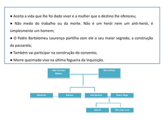 ● Aceita a vida que lhe foi dado viver e a mulher que o destino lhe ofereceu;
● Não medo do trabalho ou da morte. Não é um herói nem um anti-herói, é
simplesmente um homem;
● O Padre Bartolomeu Lourenço partilha com ele o seu maior segredo, a construção
da passarola;
● Também vai participar na construção do convento;
● Morre queimado vivo na última fogueira da Inquisição.
 