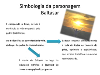 Simbologia da personagem
Baltasar
É comparado a Deus, devido à
mutilação da mão esquerda, pelo
padre Bartolomeu.
O Sol identifica-se como fonte de vida,
da força, do poder do conhecimento.
Baltasar encarna simbolicamente
a vida de todos os homens do
povo, oprimido e espezinhado,
que sempre trabalhou e nunca foi
recompensado.
A morte de Baltasar no fogo da
Inquisição significa o regresso às
trevas e a negação do progresso.
 