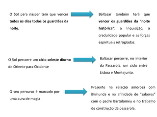 O Sol para nascer tem que vencer
todos os dias todos os guardiães da
noite.
Baltasar também terá que
vencer os guardiães da "noite
histórica": a Inquisição, a
credulidade popular e as forças
espirituais retrógradas.
O Sol percorre um ciclo celeste diurno
de Oriente para Ocidente
Baltasar percorre, no interior
da Passarola, um ciclo entre
Lisboa e Montejunto.
O seu percurso é marcado por
uma aura de magia
Presente na relação amorosa com
Blimunda e na afinidade de "saberes"
com o padre Bartolomeu e no trabalho
de construção da passarola.
 
