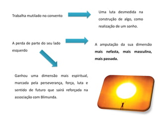 Trabalha mutilado no convento
Uma luta desmedida na
construção de algo, como
realização de um sonho.
A perda de parte do seu lado
esquerdo
A amputação da sua dimensão
mais nefasta, mais masculina,
mais passada.
Ganhou uma dimensão mais espiritual,
marcada pela perseverança, força, luta e
sentido de futuro que sairá reforçada na
associação com Blimunda.
 