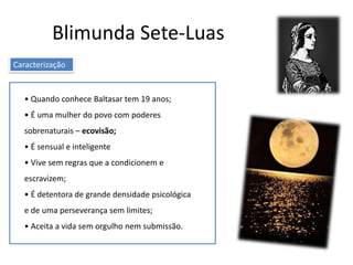 Blimunda Sete-Luas
• Quando conhece Baltasar tem 19 anos;
• É uma mulher do povo com poderes
sobrenaturais – ecovisão;
• É sensual e inteligente
• Vive sem regras que a condicionem e
escravizem;
• É detentora de grande densidade psicológica
e de uma perseverança sem limites;
• Aceita a vida sem orgulho nem submissão.
Caracterização
 