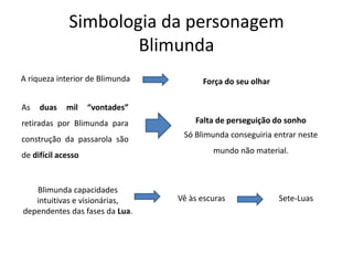Simbologia da personagem
Blimunda
A riqueza interior de Blimunda Força do seu olhar
As duas mil “vontades”
retiradas por Blimunda para
construção da passarola são
de difícil acesso
Falta de perseguição do sonho
Só Blimunda conseguiria entrar neste
mundo não material.
Blimunda capacidades
intuitivas e visionárias,
dependentes das fases da Lua.
Vê às escuras Sete-Luas
 