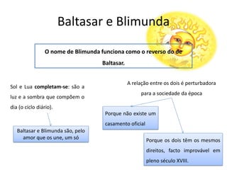 Baltasar e Blimunda
O nome de Blimunda funciona como o reverso do de
Baltasar.
Sol e Lua completam-se: são a
luz e a sombra que compõem o
dia (o ciclo diário).
Baltasar e Blimunda são, pelo
amor que os une, um só
A relação entre os dois é perturbadora
para a sociedade da época
Porque não existe um
casamento oficial
Porque os dois têm os mesmos
direitos, facto improvável em
pleno século XVIII.
 