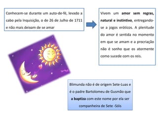 Conhecem-se durante um auto-de-fé, levado a
cabo pela Inquisição, o de 26 de Julho de 1711
e não mais deixam de se amar
Vivem um amor sem regras,
natural e instintivo, entregando-
se a jogos eróticos. A plenitude
do amor é sentida no momento
em que se amam e a procriação
não é sonho que os atormente
como sucede com os reis.
Blimunda não é de origem Sete-Luas e
é o padre Bartolomeu de Gusmão que
a baptiza com este nome por ela ser
companheira de Sete -Sóis
 