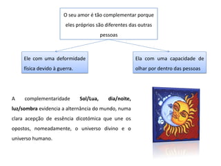 Ela com uma capacidade de
olhar por dentro das pessoas
O seu amor é tão complementar porque
eles próprios são diferentes das outras
pessoas
Ele com uma deformidade
física devido à guerra.
A complementaridade Sol/Lua, dia/noite,
luz/sombra evidencia a alternância do mundo, numa
clara acepção de essência dicotómica que une os
opostos, nomeadamente, o universo divino e o
universo humano.
 