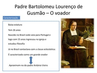Padre Bartolomeu Lourenço de
Gusmão – O voador
Baixa estatura
Nascido no Brasil cedo veio para Portugal e
logo com 15 anos ingressou na igreja e
estudou filosofia
Já no Brasil contactava com a classe eclesiástica:
É caracterizado como um grande orador
Tem 26 anos
Aproximam-no do padre António Vieira
Caracterização
 