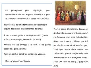 Foi perseguido pela Inquisição, pela
modernidade do seu espírito científico e pelo
seu comportamento muitas vezes anti-canónico
Representa, de uma forma quase de sacrilégio,
alguns dos rituais e sacramentos da Igreja
É um homem genial e incompreendido (como
o fora, por exemplo, Leonardo Da Vinci)
Mistura da sua entrega à fé com a sua paixão
escondida pela alquimia
Tem um sonho: construir a máquina voadora
Morreu “doido” em Toledo
“(…) o padre Bartolomeu Lourenço
de Gusmão morreu em Toledo, que é
em Espanha, para onde tinha fugido,
dizem que louco (…) Diz-se que foi
no dia dezanove de Novembro, por
sinal que nessa data houve em
Lisboa uma grande tempestade, se o
Bartolomeu de Gusmão fosse santo,
seria um sinal do céu (…)”(Capítulo
XVII)
 
