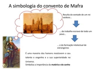 A simbologia do convento de Mafra
Simboliza a importância da matéria e do sonho
É uma maneira dos homens mostrarem o seu
talento e engenho e a sua superioridade no
Universo.
Resulta da vontade de um rei
vaidoso…
… do trabalho escravo de todo um
povo…
… e da formação intelectual de
estrangeiros
 