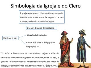 Simbologia da Igreja e do Clero
A Igreja representa o obscurantismo, um poder
imenso que tudo controla segundo a sua
vontade, incluindo as decisões régias.
Usa um discurso demagógico
Controla o país
Através da Inquisição
Conta até com a subjugação
do próprio rei
“D. João V levantou-se da sua cadeira, beijou a mão do
provincial, humildando o poder da terra ao poder do céu, e
quando se tornou a sentar repetiu-se-lhe o halo em redor da
cabeça, se este rei não se acautela acaba santo.” (Capítulo XXI)
 
