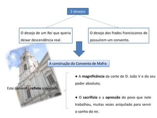 O desejo de um Rei que queria
deixar descendência real.
O desejo dos frades franciscanos de
possuírem um convento.
2 desejos
A construção do Convento de Mafra
Este convento reflete sobretudo
● A magnificência da corte de D. João V e do seu
poder absoluto;
● O sacrifício e a opressão do povo que nele
trabalhou, muitas vezes aniquilado para servir
o sonho do rei.
 