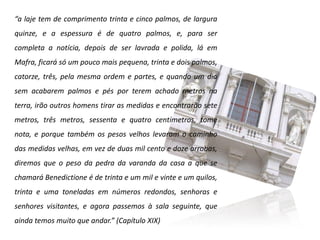 “a laje tem de comprimento trinta e cinco palmos, de largura
quinze, e a espessura é de quatro palmos, e, para ser
completa a notícia, depois de ser lavrada e polida, lá em
Mafra, ficará só um pouco mais pequena, trinta e dois palmos,
catorze, três, pela mesma ordem e partes, e quando um dia
sem acabarem palmos e pés por terem achado metros na
terra, irão outros homens tirar as medidas e encontrarão sete
metros, três metros, sessenta e quatro centímetros, tome
nota, e porque também os pesos velhos levaram o caminho
das medidas velhas, em vez de duas mil cento e doze arrobas,
diremos que o peso da pedra da varanda da casa a que se
chamará Benedictione é de trinta e um mil e vinte e um quilos,
trinta e uma toneladas em números redondos, senhoras e
senhores visitantes, e agora passemos à sala seguinte, que
ainda temos muito que andar.” (Capítulo XIX)
 