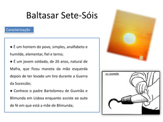 Baltasar Sete-Sóis
Caracterização
● É um homem do povo, simples, analfabeto e
humilde, elementar, fiel e terno;
● É um jovem soldado, de 26 anos, natural de
Mafra, que ficou maneta da mão esquerda
depois de ter levado um tiro durante a Guerra
da Sucessão;
● Conhece o padre Bartolomeu de Gusmão e
Blimunda em Lisboa enquanto assiste ao auto
de fé em que está a mãe de Blimunda;
 
