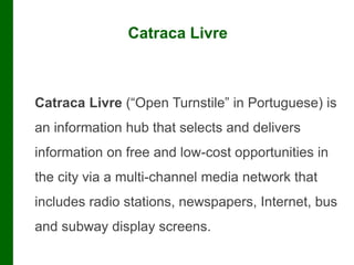 Catraca Livre
Catraca Livre (“Open Turnstile” in Portuguese) is
an information hub that selects and delivers
information on free and low-cost opportunities in
the city via a multi-channel media network that
includes radio stations, newspapers, Internet, bus
and subway display screens.
 