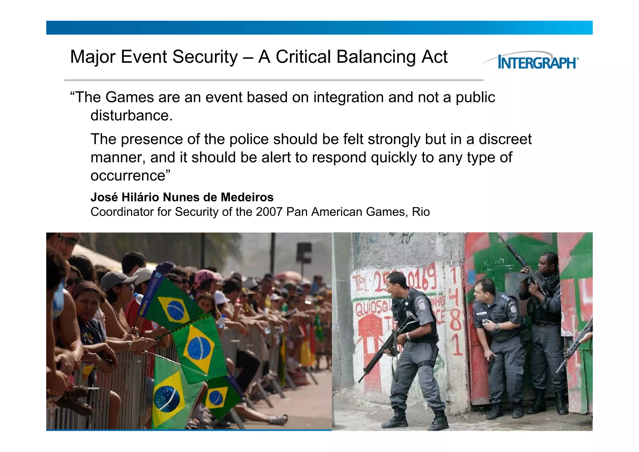 Major Event Security – A Critical Balancing Act

“The Games are an event based on integration and not a public
   disturbance.
     The presence of the police should be felt strongly but in a discreet
     manner, and it should be alert to respond quickly to any type of
     occurrence
     occurrence”
     José Hilário Nunes de Medeiros
     Coordinator for Security of the 2007 Pan American Games, Rio




6/18/2010                        EDIT THIS IN "HEADER AND FOOTER"           5
                                       UNDER THE "VIEW" MENU
 