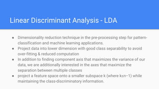 Linear Discriminant Analysis - LDA
● Dimensionality reduction technique in the pre-processing step for pattern-
classification and machine learning applications.
● Project data into lower dimension with good class separability to avoid
over-fitting & reduced computation
● In addition to finding component axis that maximizes the variance of our
data, we are additionally interested in the axes that maximize the
separation between multiple classes
● project a feature space onto a smaller subspace k (where k≤n−1) while
maintaining the class-discriminatory information.
 