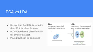 PCA vs LDA
● It’s not true that LDA is superior
than PCA for classification
● PCA outperforms classification
for smaller dataset.
● PCA & SVD can be combined
 