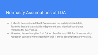 Normality Assumptions of LDA
● It should be mentioned that LDA assumes normal distributed data,
features that are statistically independent, and identical covariance
matrices for every class.
● However, this only applies for LDA as classifier and LDA for dimensionality
reduction can also work reasonably well if those assumptions are violated.
 