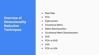 ● Real Data
● PCA
● Eigenvectors
● Covariance Matrix
● Matrix Decomposition
● Covariance Matrix Decomposition
● SVD
● PCA vs SVD
● LDA
● PCA vs LDA
Overview of
Dimensionality
Reduction
Techniques
 