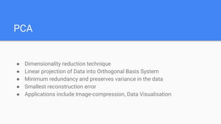 PCA
● Dimensionality reduction technique
● Linear projection of Data into Orthogonal Basis System
● Minimum redundancy and preserves variance in the data
● Smallest reconstruction error
● Applications include Image-compression, Data Visualisation
 