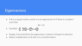 Eigenvectors
● If A is a square matrix, vector v is an eigenvector of if there is a scalar 𝝀
such that
Av = 𝝀v
● Example:
● Simply, if we transform the eigenvector, it doesn’t change it’s direction
● Matrix multiplication of A with v is a transformation
 
