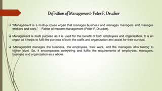 Definition of Management- Peter F. Drucker
 "Management is a multi-purpose organ that manages business and manages managers and manages
workers and work." – Father of modern management (Peter F. Drucker).
 Management is multi purpose as it is used for the benefit of both employees and organization. It is an
organ as it helps to fulfil the purpose of both the staffs and organization and assist for their survival.
 Management manages the business, the employees, their work, and the managers who belong to
higher level. So, it encompasses everything and fulfils the requirements of employees, managers,
business and organization as a whole.
 