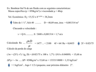 Ex. Bombear 8m3/h de um fluido com as seguintes características:
Massa específica (ρ = 850kg/m3) e viscosidade μ = 40cp.
Vel. Econômica DT =15,52 x 8 0,434 = 38,2mm
Tubo de 1 ½”, Sch 40 .......... D = 40,89 mm, área = 0,001314 m2
Checando a velocidade :
v = Q/A ............ 8 / 3600 x 0,001314 = 1,7 m/s
Calculando Re ....

vD
= 1477 ... < 2100 4f = 64/ Re = 0,0435 2f = 0.02175
Cálculo da perda de carga
( lw = (2f L v2) / (gc D) = (0.02175 x 100 x 1,72) / (9.8 x 0.04089) = 15,68 m
ΔP/ρ = - lw ..... ΔP= 850Kg/m3 x 15,68 m = 13333/10000 = 1,33 kgf/cm2
> 1 kgf/cm2…logo 1 1/2 é pequeno, usar próximo diâmetro 2”.
 