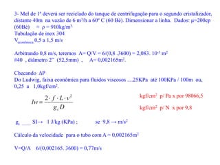 3- Mel de 1ª deverá ser reciclado do tanque de centrifugação para o segundo cristalizador,
distante 40m na vazão de 6 m3/h a 60º C (60 Bé). Dimensionar a linha. Dados: μ=200cp
(60Bé) ≈ ρ = 910kg/m3.
Tubulação de inox 304
Veconômica 0,5 a 1,5 m/s
Arbitrando 0,8 m/s, teremos A= Q/V = 6/(0,8 .3600) = 2,083. 10-3 m2
#40 , diâmetro 2” (52,5mm) , A= 0,002165m2.
Checando ΔP
Do Ludwig, faixa econômica para fluidos viscosos ....25KPa até 100KPa / 100m ou,
0,25 a 1,0kgf/cm2.
D
g
v
L
f
lw
c
2
2 



gc .......... SI→ 1 J/kg (KPa) ; se 9,8 → m/s2
Cálculo da velocidade para o tubo com A = 0,002165m2
V=Q/A 6/(0,002165. 3600) = 0,77m/s
kgf/cm2 p/ Pa x por 98066,5
kgf/cm2 p/ N x por 9,8
 