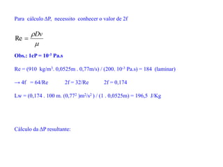 Para cálculo ΔP, necessito conhecer o valor de 2f

Dv

Re
Obs.: 1cP = 10-3 Pa.s
Re = (910 kg/m3. 0,0525m . 0,77m/s) / (200. 10-3 Pa.s) = 184 (laminar)
→ 4f = 64/Re 2f = 32/Re 2f = 0,174
Lw = (0,174 . 100 m. (0,772 )m2/s2 ) / (1 . 0,0525m) = 196,5 J/Kg
Cálculo da ΔP resultante:
 