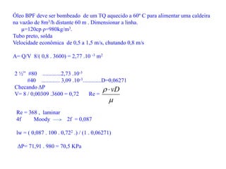 Óleo BPF deve ser bombeado de um TQ aquecido a 60º C para alimentar uma caldeira
na vazão de 8m3/h distante 60 m . Dimensionar a linha.
μ=120cp ρ=980kg/m3.
Tubo preto, solda
Velocidade econômica de 0,5 a 1,5 m/s, chutando 0,8 m/s
A= Q/V 8/( 0,8 . 3600) = 2,77 .10 -3 m2
2 ½” #80 .............2,73 .10-3
#40 ............. 3,09 .10-3.............D=0,06271
Checando ΔP
V= 8 / 0,00309 .3600 = 0,72 Re =

 vD

Re = 368 , laminar
4f Moody 2f = 0,087
lw = ( 0,087 . 100 . 0,722 .) / (1 . 0,06271)
ΔP= 71,91 . 980 = 70,5 KPa
 