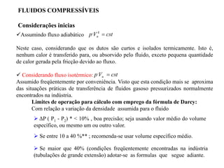 Assumindo fluxo adiabático
Neste caso, considerando que os dutos são curtos e isolados termicamente. Isto é,
nenhum calor é transferido para, ou absorvido pelo fluido, exceto pequena quantidade
de calor gerada pela fricção devido ao fluxo.
 Considerando fluxo isotérmico:
Assumido freqüentemente por conveniência. Visto que esta condição mais se aproxima
das situações práticas de transferência de fluidos gasoso pressurizados normalmente
encontrados na indústria.
Limites de operação para cálculo com emprego da fórmula de Darcy:
Com relação a variação da densidade assumida para o fluido
 Se maior que 40% (condições freqüentemente encontradas na indústria
(tubulações de grande extensão) adotar-se as formulas que segue adiante.
FLUIDOS COMPRESSÍVEIS
Considerações inicias
 ΔP ( P1 - P2) * < 10% , boa precisão; seja usando valor médio do volume
específico, ou mesmo um ou outro valor.
 Se entre 10 a 40 %** ; recomenda-se usar volume específico médio.
cst
V
p k
n 
,
cst
V
p n 
,
 