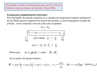 Velocidade econômica adotada para gases de 20 a 60 m/s
Perda de carga econômica no máximo 0,5kgf/100m
Escoamento completamente isotérmico
Para facilidade de cálculo, despreza-se a variação da temperatura (regime isotérmico)
de um fluido gasoso compressível através de um duto, a custa da pequena variação de
pressão, visto a reduzida troca de calor com as paredes.
vA
w 

Se as seções são iguais teremos:
2
1 W
W 
(1) , como
Temos que,




 f
v (com Aconst.)
2
1
1
2
2
2
1
1
2
2
2
1
1
1
1






v
v
v
v
A
v
A
v
W 





 