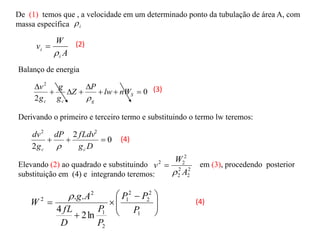 i

De (1) temos que , a velocidade em um determinado ponto da tubulação de área A, com
massa específica
A
W
v
i
i


Balanço de energia
0
2
2








S
g
c
c
nW
lw
P
Z
g
g
g
v

Derivando o primeiro e terceiro termo e substituindo o termo lw teremos:
0
2
2
2
2



D
g
fLdv
dP
g
dv
c
c 
Elevando (2) ao quadrado e substituindo em (3), procedendo posterior
substituição em (4) e integrando teremos:
2
2
2
2
2
2
2
A
W
v


(2)
(3)
(4)







 



1
2
2
2
1
2
1
2
2
ln
2
4
.
.
P
P
P
P
P
D
fL
A
g
W
 (4)
 