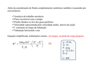 






 


1
2
2
2
1
_
1
2
2 .
.
144
P
P
P
fL
V
DA
g
W
Além da consideração de fluido completamente isotérmico também é assumido por
conveniência:
Ausência de trabalho mecânico
Fluxo invariável com o tempo
Fluido obedece as leis dos gases perfeitos
Velocidade representada pela velocidade média através da seção
f constante ao longo da tubulação
Tubulação horizontal e reta
Equação simplificada: (tubulações curtas) , ou longas, se perda de carga pequena.
- ft3/lb,
A- ft2,
P - psig,
g - 32,2 ft/s,
D- ft.
_
1
V
L - pol,
(5)
 