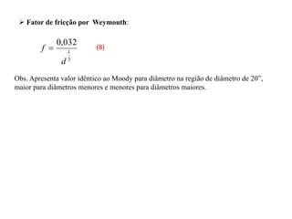 3
1
032
,
0
d
f 
Obs. Apresenta valor idêntico ao Moody para diâmetro na região de diâmetro de 20”,
maior para diâmetros menores e menores para diâmetros maiores.
 Fator de fricção por Weymouth:
(8)
 