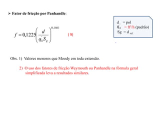  Fator de fricção por Panhandle:
1461
,
0
'
1225
,
0









g
hS
q
d
f
d = pol
= ft3/h (padrão)
Sg = d rel.
.
Obs. 1) Valores menores que Moody em toda extensão.
2) O uso dos fatores de fricção Weymouth ou Panhandle na fórmula geral
simplificada leva a resultados similares.
( 9)
'
h
q
 
