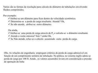 Varias são as formas de resolução para cálculo do diâmetro de tubulações envolvendo
fluidos comprimidos.
Por exemplo:
Atribui-se um diâmetro para ficar dentro da velocidade econômica.
 Determina-se a perda de carga resultante. Atende? Ok,
 Se não atende, atribui-se outro diâmetro.
Ou ainda,
Atribui-se uma perda de carga através de P2 e calcula-se o diâmetro resultante.
 Atende a vazão mássica? Sim ? então Ok,
 Se Não atende, refaz-se o cálculo assumindo outra perda de carga.
Obs. As relações de engenharia empregam critérios de perda de carga admissível em
função de um comprimento unitário de tubulação. Na prática, no sistema inglês adota-se
perda de carga por 100 ft. Ainda , os valores assumidos levam em consideração a pressão
de operação da linha
 