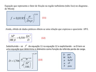 Equação que representa o fator de fricção na região turbulenta (tubo liso) no diagrama .
de Moody
16
,
0
0185
,
0 










Dv
f
Ainda, obtido de dados práticos obtem-se uma relação que expressa o quociente ΔP/L
D
v
f
ft
P 2
518
,
0
100



(11)
(12)
Substituindo – se da equação 11 na equação 12 e explicitando - se D tem-se
uma equação que determina o diâmetro como função da referida perda de carga.
f
207
,
0
84
,
1
16
,
0
100
706
,
1

















 

P
W
D

 (13)
D pol
W lb/h
ρ lb/ft3
μ cP
P psia
 