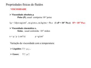 VISCOSIDADE
 Viscosidade absoluta μ
Poise (P), usual centipoise 10-2 poise
1μ = 1dyn seg/cm2 , ou g/cm.s, ou kg/ms = Pa.s (1 cP = 10-3 Pa.s) 1P = 10-5 Pa.s
 Viscosidade cinemática υ,
Stoke, usual centistoke 10-2 stokes
υ = μ / ρ ( cm2/s) ρ =g/cm3
Propriedades físicas de fluidos
Variação da viscosidade com a temperatura:
 Líquidos: T ↑ μ ↓ ,
 Gases: T ↑ μ ↑
 