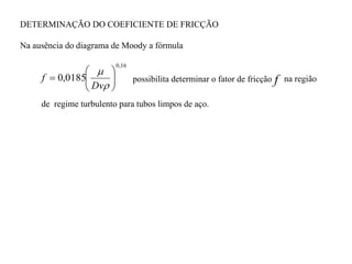 f
16
,
0
0185
,
0 










Dv
f
DETERMINAÇÃO DO COEFICIENTE DE FRICÇÃO
Na ausência do diagrama de Moody a fórmula
de regime turbulento para tubos limpos de aço.
possibilita determinar o fator de fricção na região
 